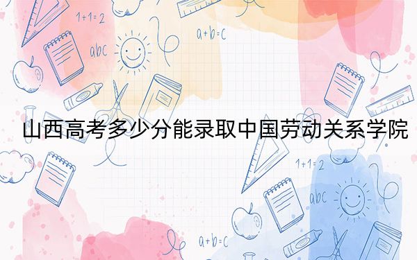山西高考多少分能录取中国劳动关系学院？附2022-2024年最低录取分数线