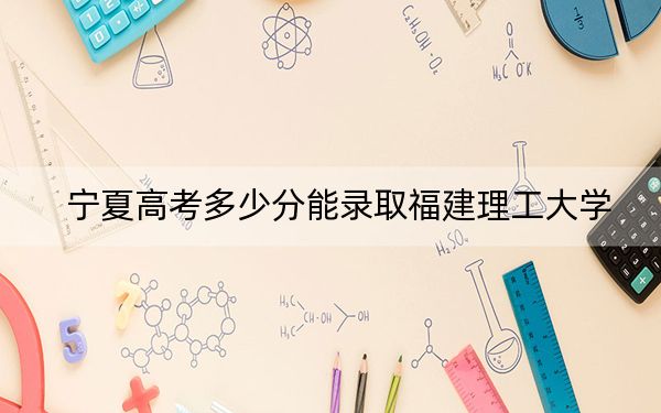 宁夏高考多少分能录取福建理工大学？附2022-2024年最低录取分数线