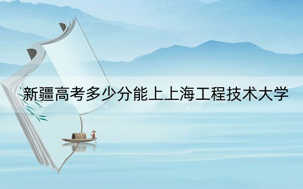 新疆高考多少分能上上海工程技术大学？附2022-2024年最低录取分数线