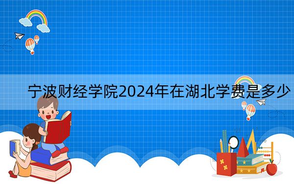 宁波财经学院2024年在湖北学费是多少？湖北考生2025年参考