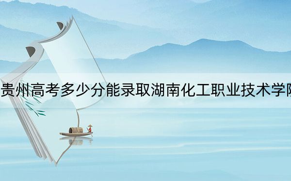 贵州高考多少分能录取湖南化工职业技术学院？2024年历史类投档线310分 物理类最低336分