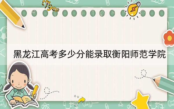 黑龙江高考多少分能录取衡阳师范学院？附2022-2024年最低录取分数线