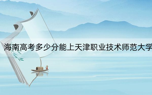 海南高考多少分能上天津职业技术师范大学？附2022-2024年最低录取分数线