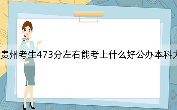 贵州考生473分左右能考上什么好公办本科大学？（附带近三年473分大学录取名单）