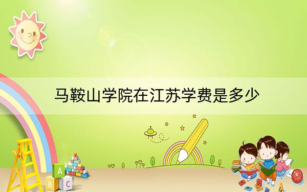 马鞍山学院在江苏学费是多少?招生计划?录取分数线是多少?