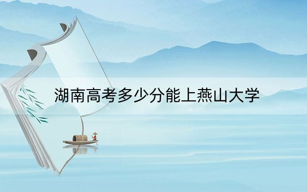 湖南高考多少分能上燕山大学？2024年历史类最低549分 物理类录取分550分