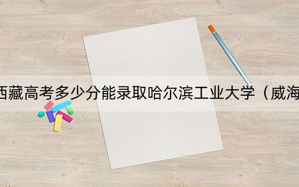 西藏高考多少分能录取哈尔滨工业大学（威海）？2024年投档线分