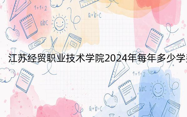 江苏经贸职业技术学院2024年每年多少学费？每年4700元到5300元（供江西考生参考）