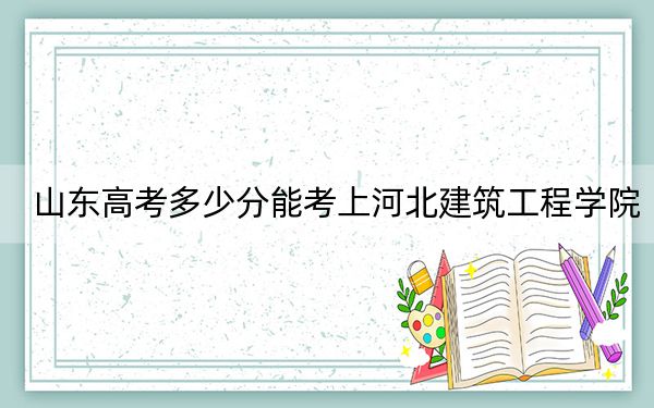 山东高考多少分能考上河北建筑工程学院？2024年综合最低465分