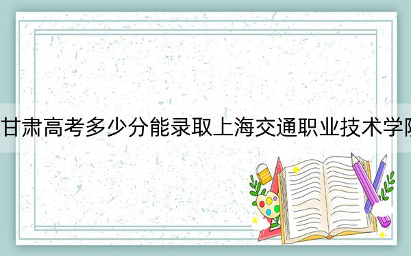 甘肃高考多少分能录取上海交通职业技术学院？附2022-2024年最低录取分数线