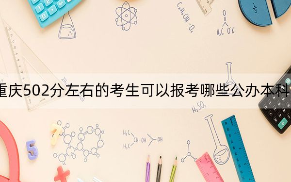 重庆502分左右的考生可以报考哪些公办本科大学？（附带近三年高考大学录取名单）