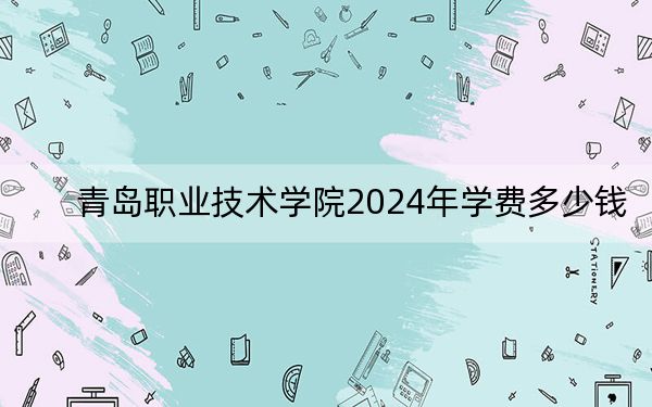 青岛职业技术学院2024年学费多少钱？每年4800元-12000元（各专业收费标准）