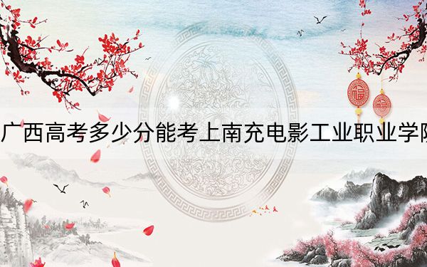 广西高考多少分能考上南充电影工业职业学院？附2022-2024年最低录取分数线