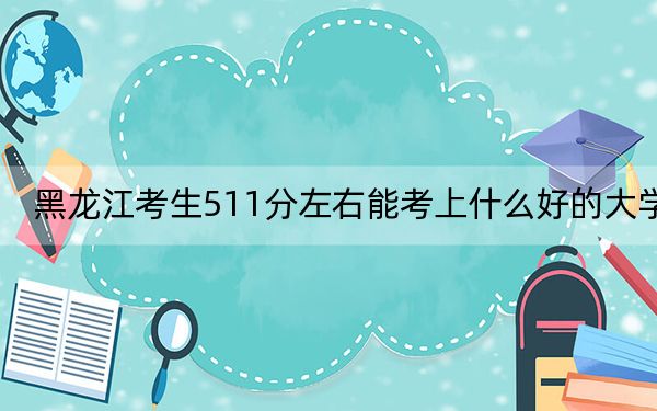 黑龙江考生511分左右能考上什么好的大学？（附带近三年511分大学录取名单）