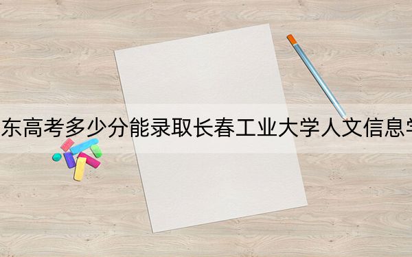 山东高考多少分能录取长春工业大学人文信息学院？附2022-2024年最低录取分数线