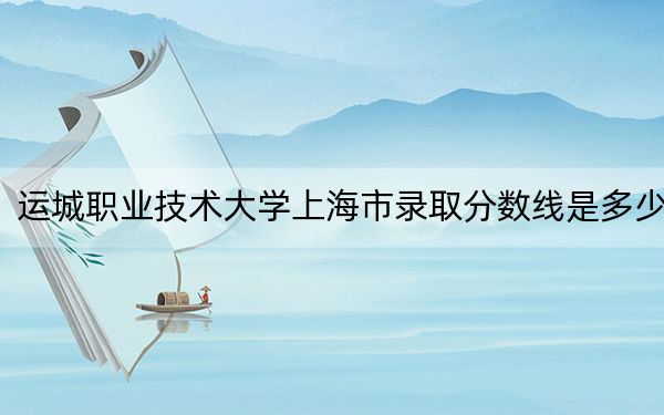 运城职业技术大学上海市录取分数线是多少?2025年上海考生参考
