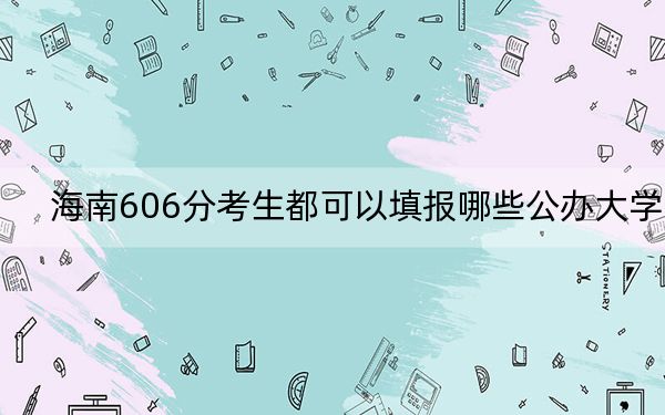 海南606分考生都可以填报哪些公办大学？（供2025届考生填报志愿参考）
