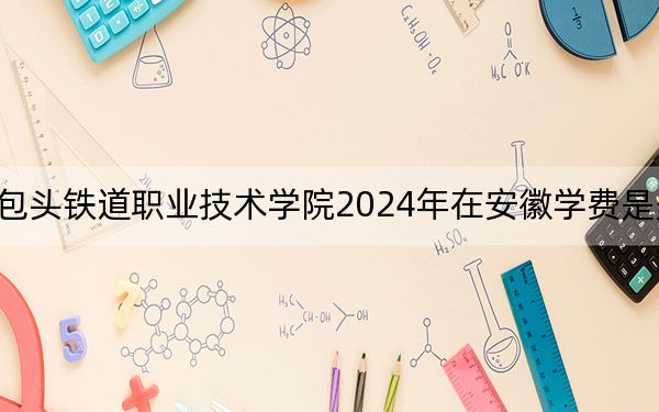 包头铁道职业技术学院2024年在安徽学费是多少？安徽考生2025年参考