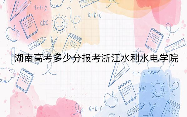 湖南高考多少分报考浙江水利水电学院？2024年历史类最低478分 物理类最低488分