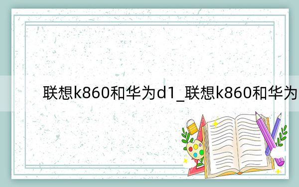 联想k860和华为d1_联想k860和华为d1