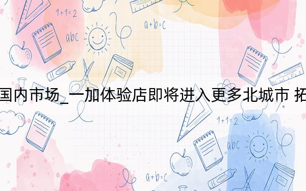 一加进军国内市场_一加体验店即将进入更多北城市 拓展线下业务