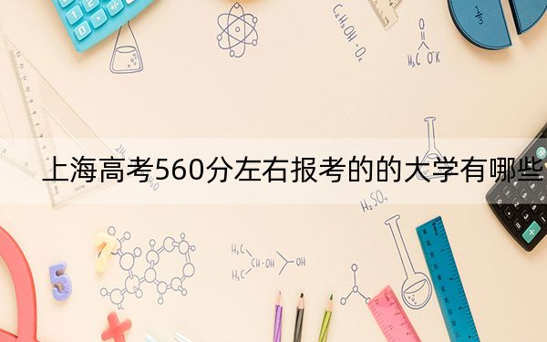 上海高考560分左右报考的的大学有哪些？（附近三年560分大学录取名单）