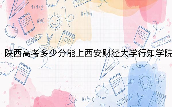 陕西高考多少分能上西安财经大学行知学院？2024年文科422分 理科最低397分