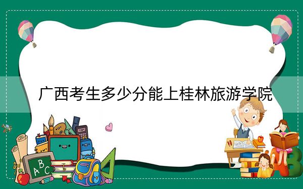 广西考生多少分能上桂林旅游学院？附带近三年最低录取分数线