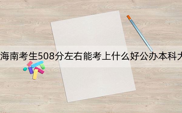 海南考生508分左右能考上什么好公办本科大学？（供2025年考生参考）