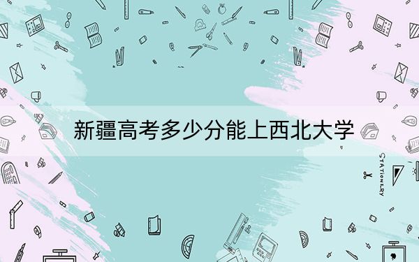 新疆高考多少分能上西北大学？附2022-2024年院校最低投档线