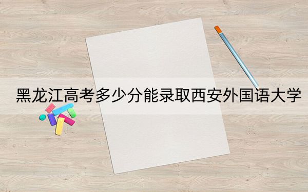 黑龙江高考多少分能录取西安外国语大学？2024年历史类最低513分 物理类录取分501分