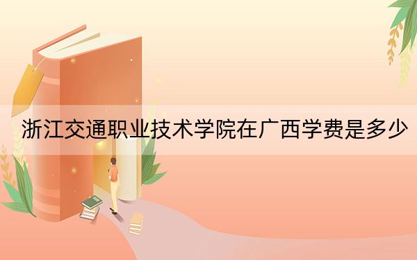 浙江交通职业技术学院在广西学费是多少？招生计划？录取分数线是多少？
