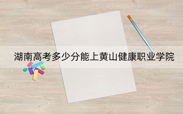 湖南高考多少分能上黄山健康职业学院？2024年历史类286分 物理类最低320分