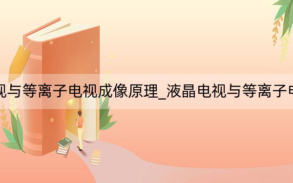 液晶电视与等离子电视成像原理_液晶电视与等离子电视哪个好
