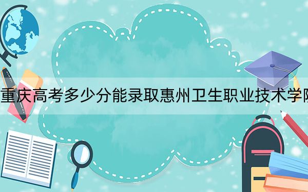 重庆高考多少分能录取惠州卫生职业技术学院？2024年历史类投档线404分 物理类最低378分