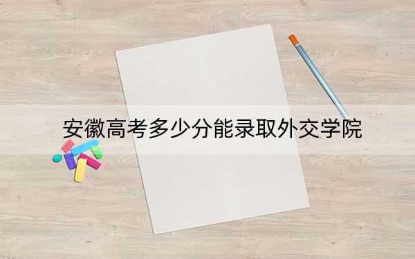 安徽高考多少分能录取外交学院？2024年历史类最低612分 物理类录取分605分