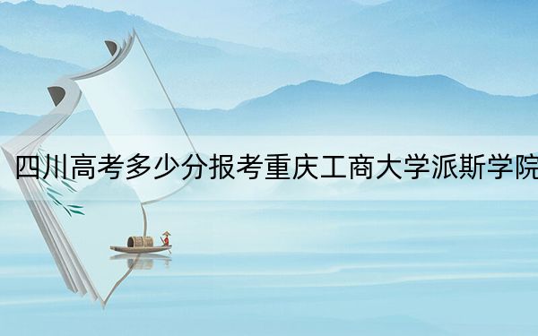 四川高考多少分报考重庆工商大学派斯学院？附2022-2024年最低录取分数线