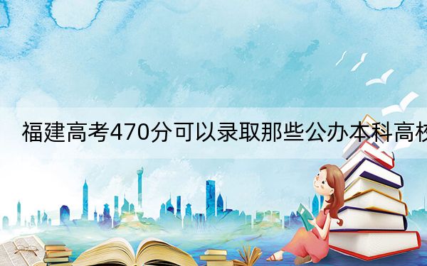 福建高考470分可以录取那些公办本科高校？（附带2022-2024年470录取名单）