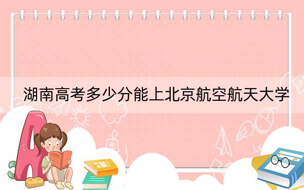 湖南高考多少分能上北京航空航天大学？2024年历史类623分 物理类录取分662分