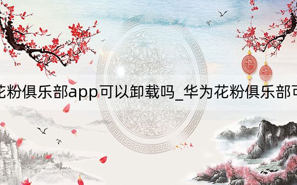 华为花粉俱乐部app可以卸载吗_华为花粉俱乐部可以卸载吗