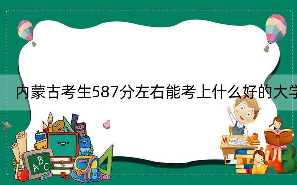 内蒙古考生587分左右能考上什么好的大学？（供2025届高三考生参考）