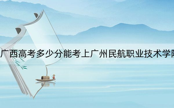 广西高考多少分能考上广州民航职业技术学院？附2022-2024年最低录取分数线