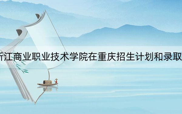 2024年浙江商业职业技术学院在重庆招生计划和录取分数线是多少？重庆考生2025年参考