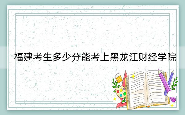 福建考生多少分能考上黑龙江财经学院？附2022-2024年最低录取分数线