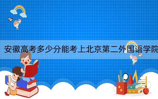 安徽高考多少分能考上北京第二外国语学院？2024年历史类录取分568分 物理类578分