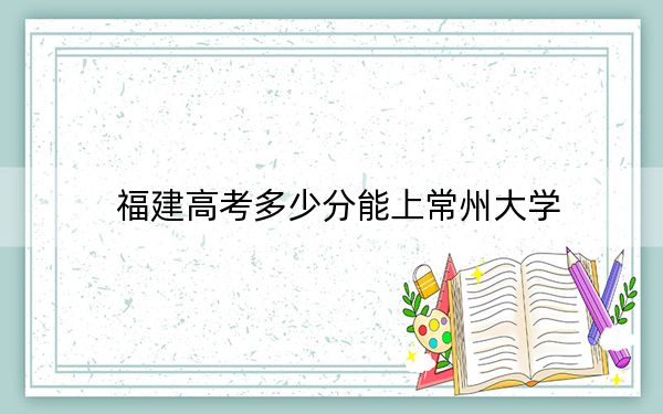 福建高考多少分能上常州大学？2024年历史类录取分527分 物理类投档线556分