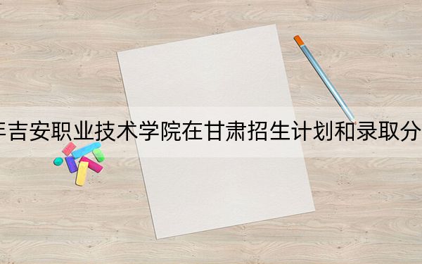 2024年吉安职业技术学院在甘肃招生计划和录取分数线是多少？甘肃考生2025年参考