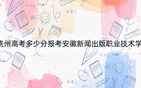 贵州高考多少分报考安徽新闻出版职业技术学院？附2022-2024年最低录取分数线