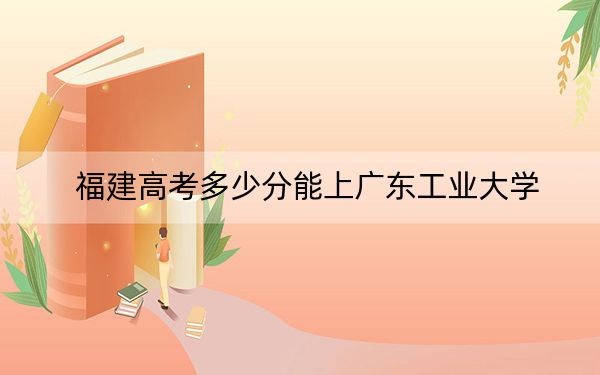福建高考多少分能上广东工业大学？附带近三年最低录取分数线