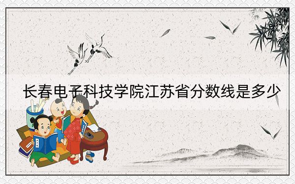 长春电子科技学院江苏省分数线是多少？2025年江苏考生参考